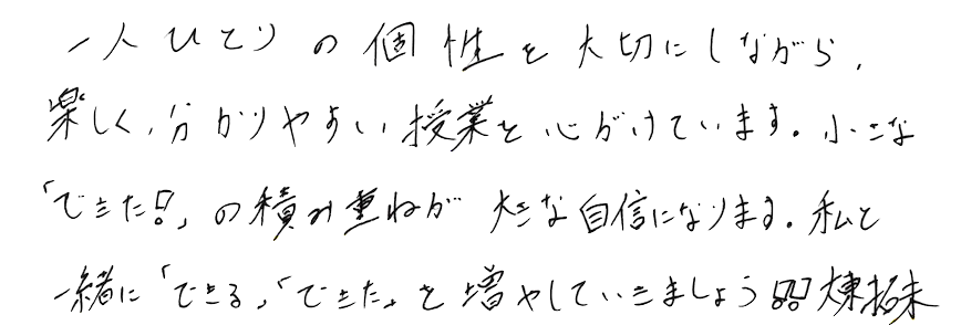 一人ひとりの個性を大切にしながら、楽しく分かりやすい授業を心がけています。小さな「できた！」の積み重ねが大きな自信になります。私と一緒に「できる」「できた」を増やしていきましょう!!