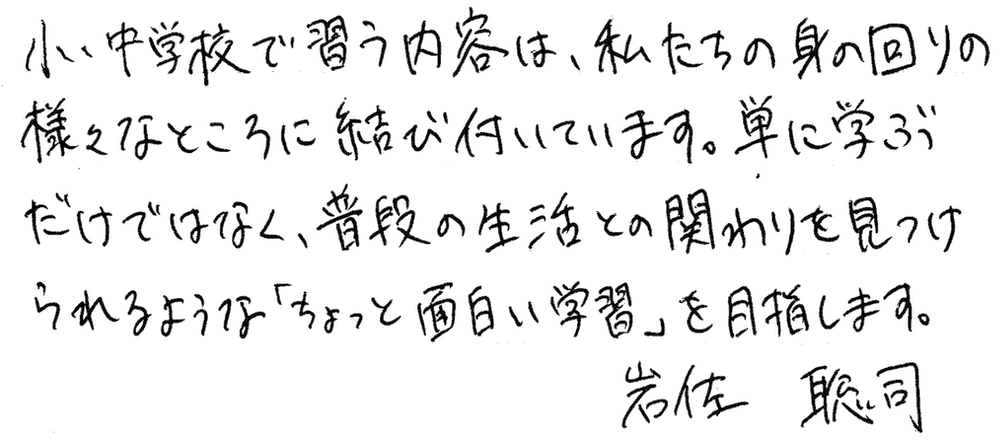 小中学校で習う内容は、私たちの身の回りの様々なところに結び付いています。単に学ぶだけではなく、普段の生活との関わりを見つけられるような「ちょっと面白い学習」を目指します。岩佐聡司