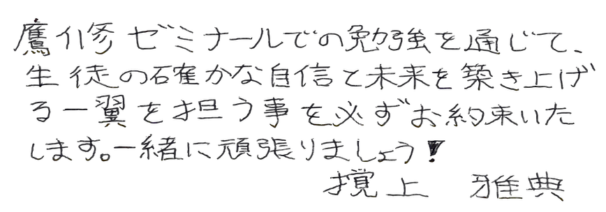 鷹修ゼミナールでの勉強を通じて、生徒の確かな自信と未来を築き上げる一翼を担う事を必ずお約束いたします。一緒に頑張りましょう!撹上雅典
