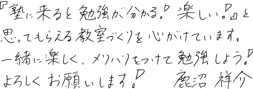 「塾に来ると勉強が分かる!楽しい!」と思ってもらえる教室づくりを心がけています。一緒に楽しく、メリハリをつけて勉強しよう!よろしくお願いします!鹿沼祥介