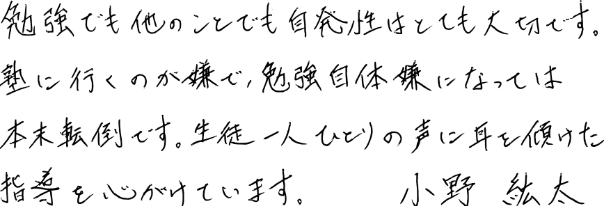 勉強でも他のことでも自発性はとても大切です。塾に行くのが嫌で、勉強自体嫌になっては本末転倒です。生徒一人ひとりの声に耳を傾けた指導を心がけています。小野紘太