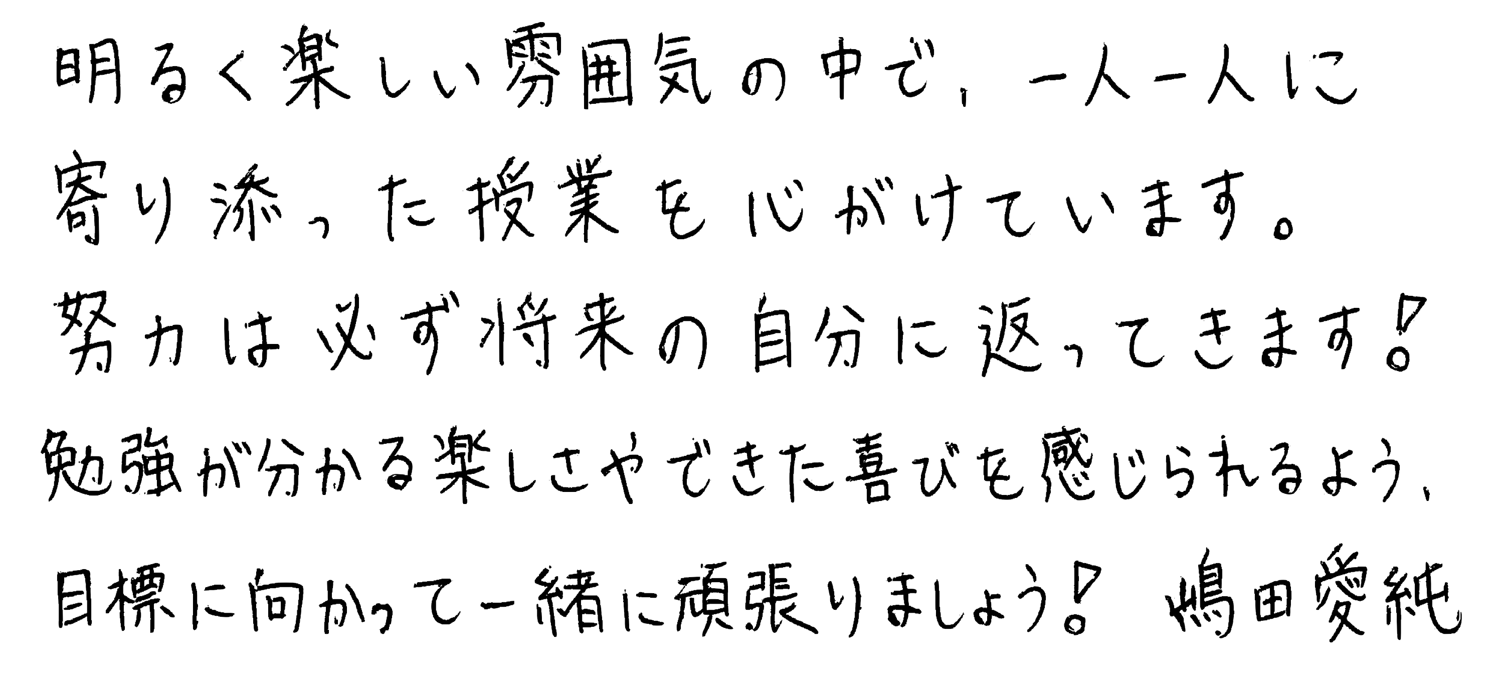 明るく楽しい雰囲気の中で、一人一人に寄り添った授業を心がけています。努力は必ず将来の自分に返ってきます!勉強が分かる楽しさやできた喜びを感じられるよう、目標に向かって一緒に頑張りましょう!嶋田愛純