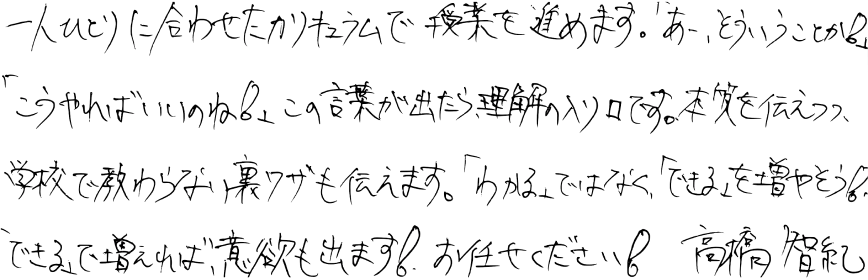 一人ひとりに合わせたカリキュラムで授業を進めます。「あー、そういうことか!」「こうやればいいのね!」この言葉が出たら、理解の入り口です。本質を伝えつつ、学校で教わらない裏ワザも伝えます。「わかる」ではなく「できる」を増やそう!「できる」で増えれば、意欲も出ます!お任せください!高橋智紀